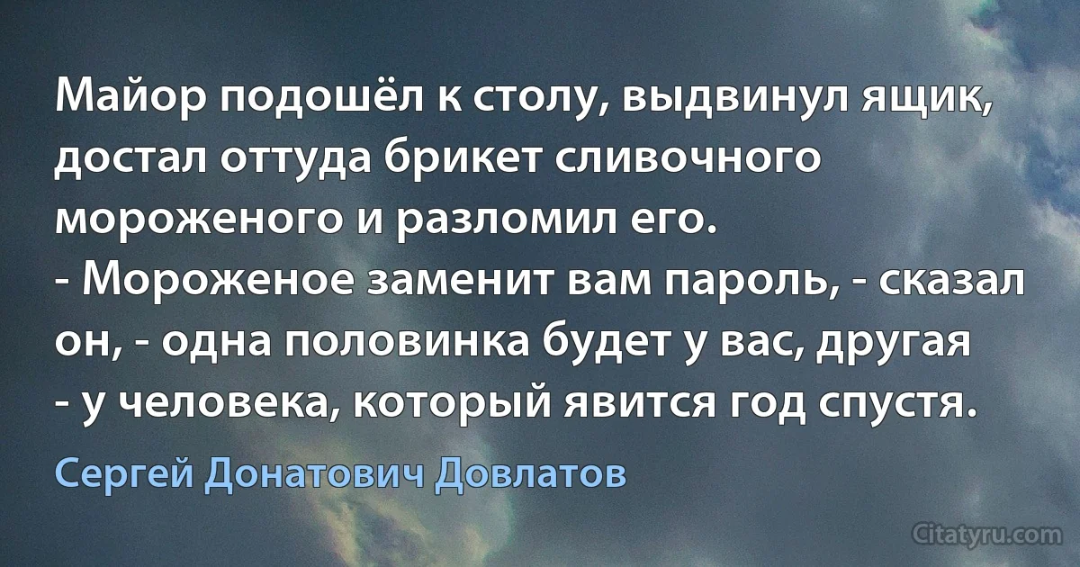 Майор подошёл к столу, выдвинул ящик, достал оттуда брикет сливочного мороженого и разломил его.
- Мороженое заменит вам пароль, - сказал он, - одна половинка будет у вас, другая - у человека, который явится год спустя. (Сергей Донатович Довлатов)