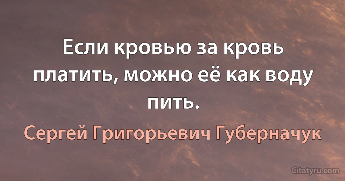 Если кровью за кровь платить, можно её как воду пить. (Сергей Григорьевич Губерначук)