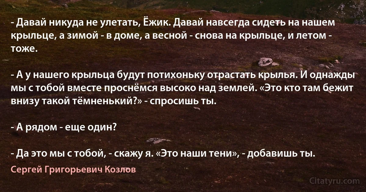 - Давай никуда не улетать, Ёжик. Давай навсегда сидеть на нашем крыльце, а зимой - в доме, а весной - снова на крыльце, и летом - тоже.

- А у нашего крыльца будут потихоньку отрастать крылья. И однажды мы с тобой вместе проснёмся высоко над землей. «Это кто там бежит внизу такой тёмненький?» - спросишь ты.

- А рядом - еще один?

- Да это мы с тобой, - скажу я. «Это наши тени», - добавишь ты. (Сергей Григорьевич Козлов)