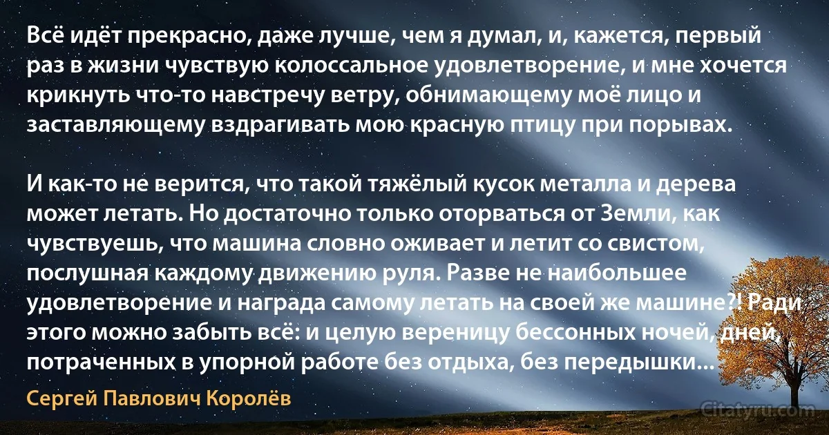 Всё идёт прекрасно, даже лучше, чем я думал, и, кажется, первый раз в жизни чувствую колоссальное удовлетворение, и мне хочется крикнуть что-то навстречу ветру, обнимающему моё лицо и заставляющему вздрагивать мою красную птицу при порывах.

И как-то не верится, что такой тяжёлый кусок металла и дерева может летать. Но достаточно только оторваться от Земли, как чувствуешь, что машина словно оживает и летит со свистом, послушная каждому движению руля. Разве не наибольшее удовлетворение и награда самому летать на своей же машине?! Ради этого можно забыть всё: и целую вереницу бессонных ночей, дней, потраченных в упорной работе без отдыха, без передышки... (Сергей Павлович Королёв)