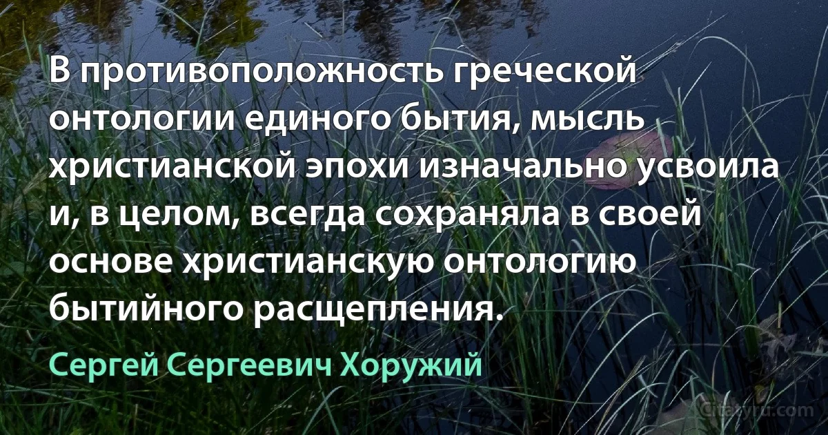 В противоположность греческой онтологии единого бытия, мысль христианской эпохи изначально усвоила и, в целом, всегда сохраняла в своей основе христианскую онтологию бытийного расщепления. (Сергей Сергеевич Хоружий)