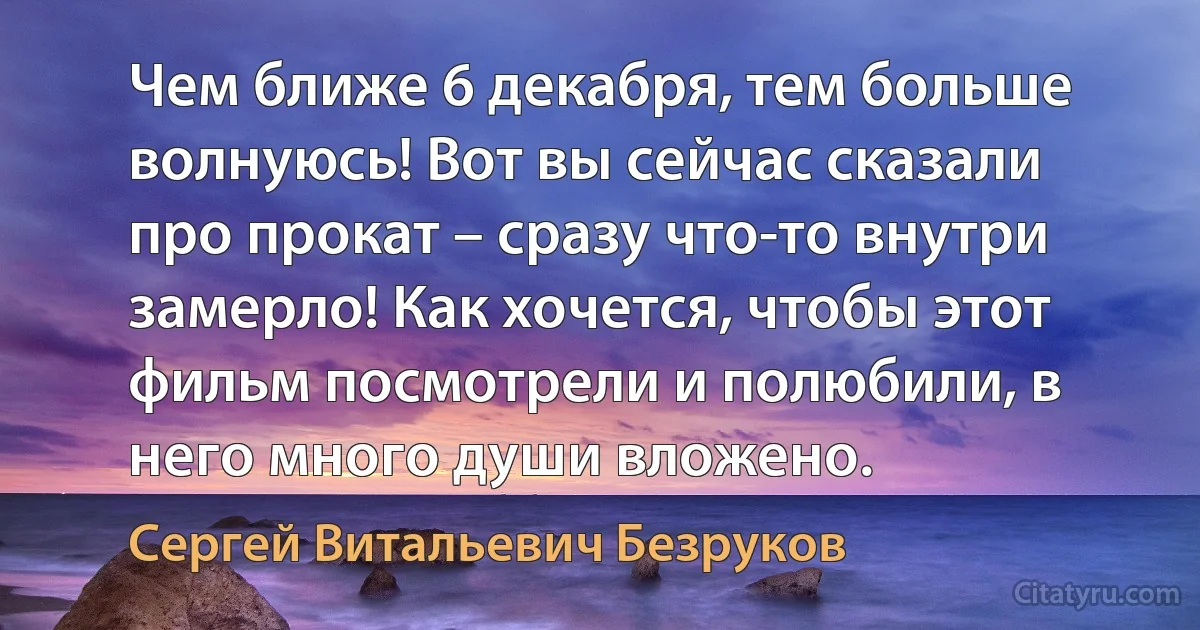 Чем ближе 6 декабря, тем больше волнуюсь! Вот вы сейчас сказали про прокат – сразу что-то внутри замерло! Как хочется, чтобы этот фильм посмотрели и полюбили, в него много души вложено. (Сергей Витальевич Безруков)