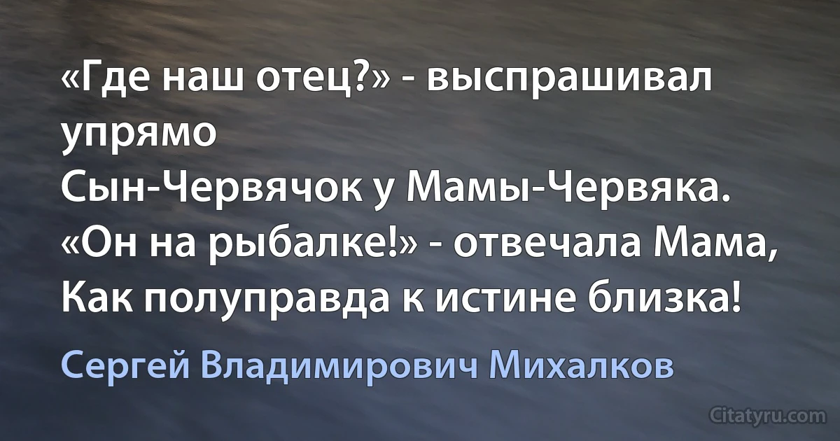 «Где наш отец?» - выспрашивал упрямо
Сын-Червячок у Мамы-Червяка.
«Он на рыбалке!» - отвечала Мама, 
Как полуправда к истине близка! (Сергей Владимирович Михалков)