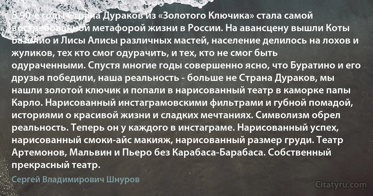 В 90-е годы Страна Дураков из «Золотого Ключика» стала самой востребованной метафорой жизни в России. На авансцену вышли Коты Базилио и Лисы Алисы различных мастей, население делилось на лохов и жуликов, тех кто смог одурачить, и тех, кто не смог быть одураченными. Спустя многие годы совершенно ясно, что Буратино и его друзья победили, наша реальность - больше не Страна Дураков, мы нашли золотой ключик и попали в нарисованный театр в каморке папы Карло. Нарисованный инстаграмовскими фильтрами и губной помадой, историями о красивой жизни и сладких мечтаниях. Символизм обрел реальность. Теперь он у каждого в инстаграме. Нарисованный успех, нарисованный смоки-айс макияж, нарисованный размер груди. Театр Артемонов, Мальвин и Пьеро без Карабаса-Барабаса. Собственный прекрасный театр. (Сергей Владимирович Шнуров)