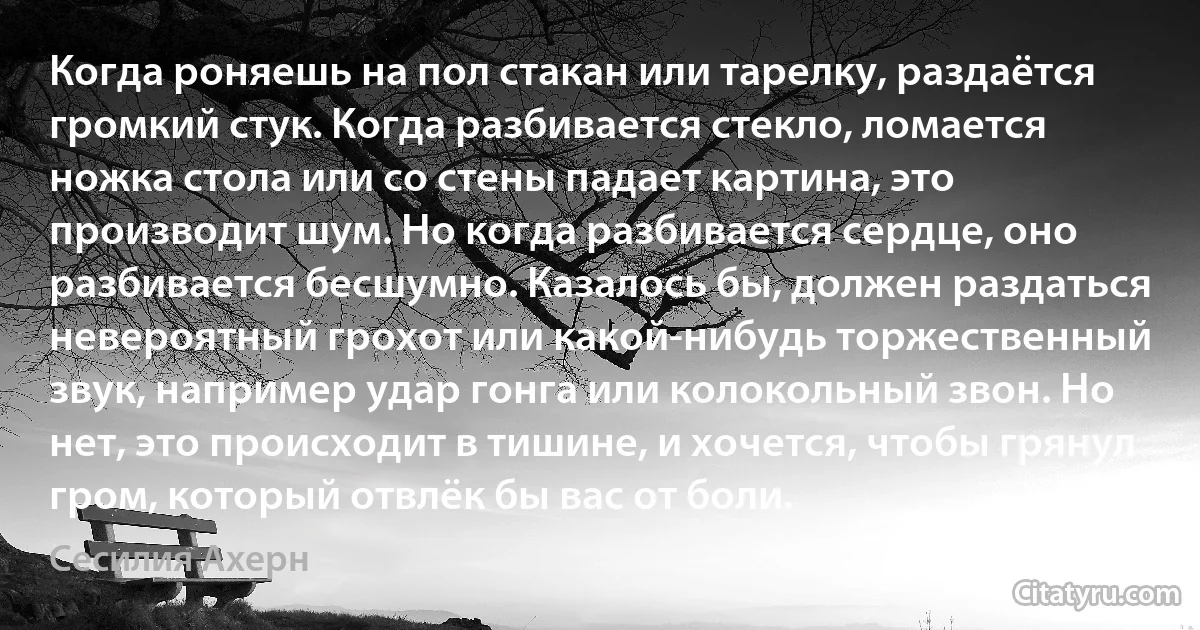 Когда роняешь на пол стакан или тарелку, раздаётся громкий стук. Когда разбивается стекло, ломается ножка стола или со стены падает картина, это производит шум. Но когда разбивается сердце, оно разбивается бесшумно. Казалось бы, должен раздаться невероятный грохот или какой-нибудь торжественный звук, например удар гонга или колокольный звон. Но нет, это происходит в тишине, и хочется, чтобы грянул гром, который отвлёк бы вас от боли. (Сесилия Ахерн)