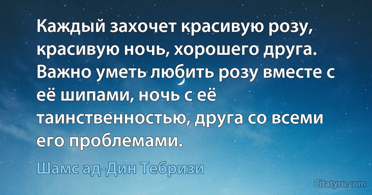 Каждый захочет красивую розу, красивую ночь, хорошего друга. Важно уметь любить розу вместе с её шипами, ночь с её таинственностью, друга со всеми его проблемами. (Шамс ад-Дин Тебризи)