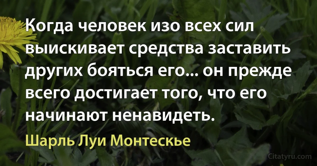 Когда человек изо всех сил выискивает средства заставить других бояться его... он прежде всего достигает того, что его начинают ненавидеть. (Шарль Луи Монтескье)