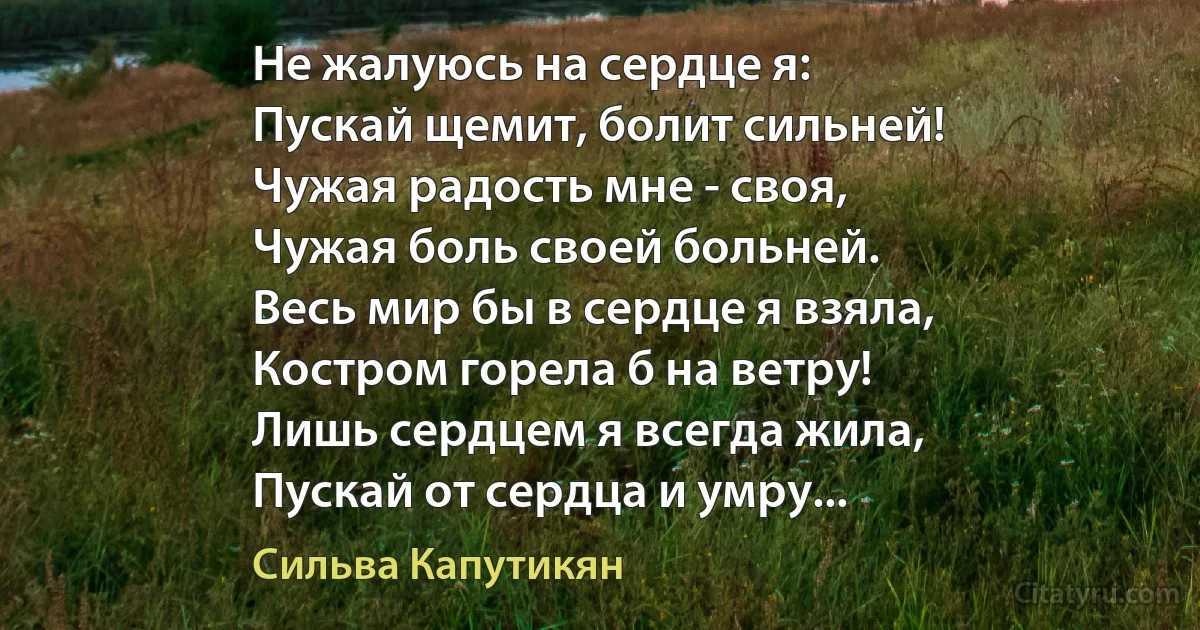 Не жалуюсь на сердце я:
Пускай щемит, болит сильней!
Чужая радость мне - своя,
Чужая боль своей больней.
Весь мир бы в сердце я взяла,
Костром горела б на ветру!
Лишь сердцем я всегда жила,
Пускай от сердца и умру... (Сильва Капутикян)