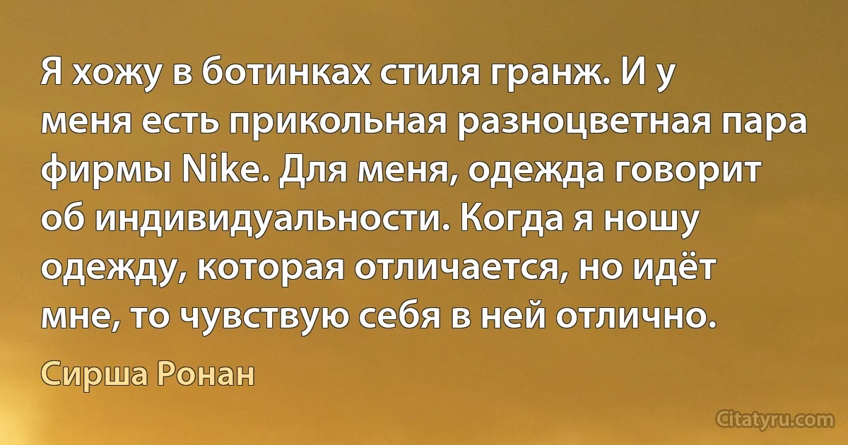 Я хожу в ботинках стиля гранж. И у меня есть прикольная разноцветная пара фирмы Nike. Для меня, одежда говорит об индивидуальности. Когда я ношу одежду, которая отличается, но идёт мне, то чувствую себя в ней отлично. (Сирша Ронан)