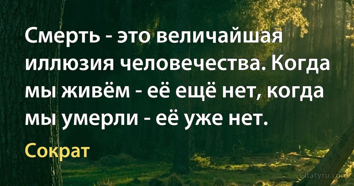 Смерть - это величайшая иллюзия человечества. Когда мы живём - её ещё нет, когда мы умерли - её уже нет. (Сократ)