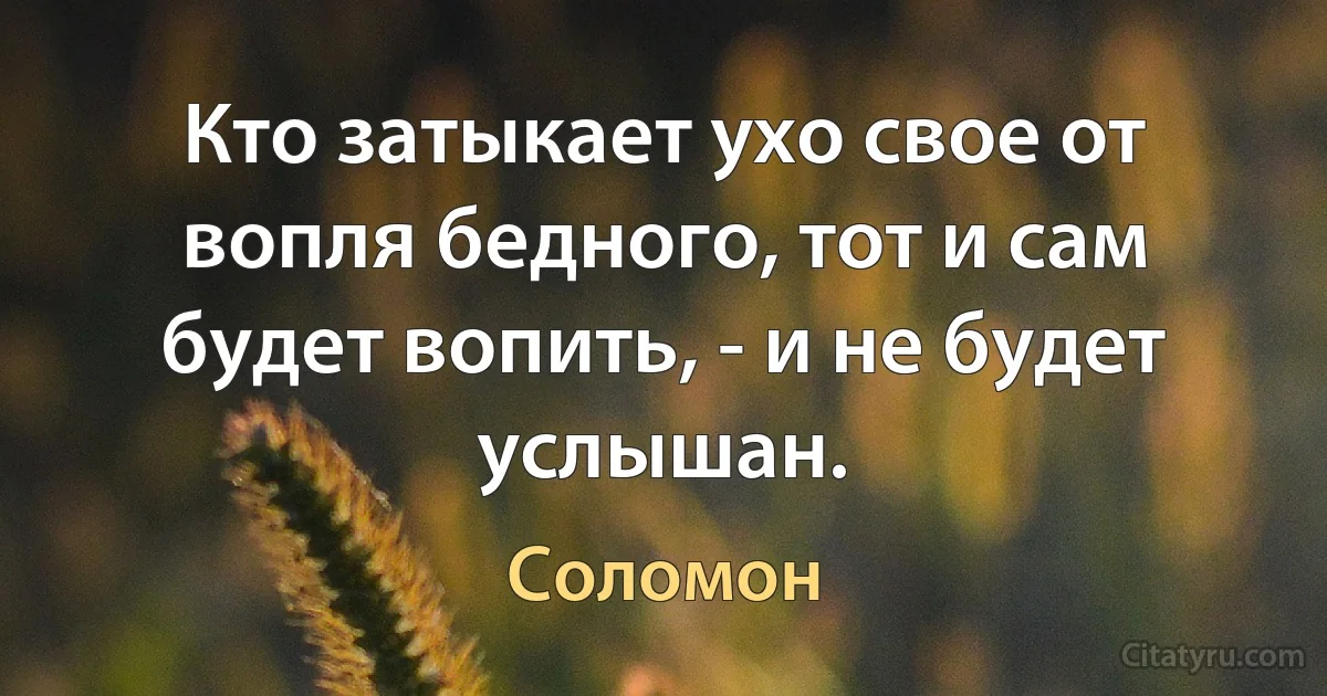 Кто затыкает ухо свое от вопля бедного, тот и сам будет вопить, - и не будет услышан. (Соломон)