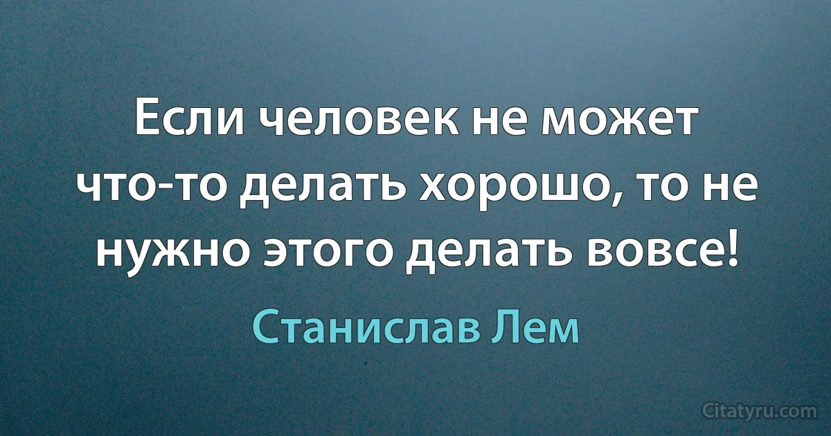 Если человек не может что-то делать хорошо, то не нужно этого делать вовсе! (Станислав Лем)