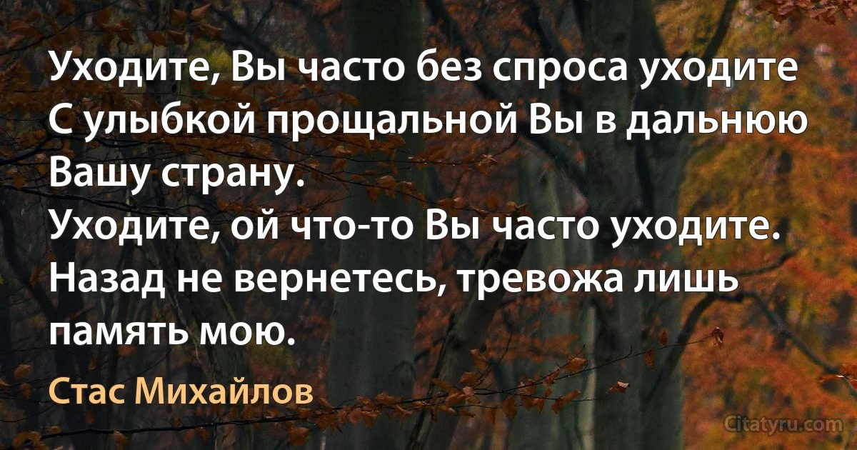 Уходите, Вы часто без спроса уходите
С улыбкой прощальной Вы в дальнюю Вашу страну.
Уходите, ой что-то Вы часто уходите.
Назад не вернетесь, тревожа лишь память мою. (Стас Михайлов)