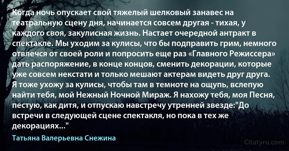 Когда ночь опускает свой тяжелый шелковый занавес на театральную сцену дня, начинается совсем другая - тихая, у каждого своя, закулисная жизнь. Настает очередной антракт в спектакле. Мы уходим за кулисы, что бы подправить грим, немного отвлечся от своей роли и попросить еще раз «Главного Режиссера» дать распоряжение, в конце концов, сменить декорации, которые уже совсем некстати и только мешают актерам видеть друг друга. Я тоже ухожу за кулисы, чтобы там в темноте на ощупь, вслепую найти тебя, мой Нежный Ночной Мираж. Я нахожу тебя, моя Песня, пестую, как дитя, и отпускаю навстречу утренней звезде:"До встречи в следующей сцене спектакля, но пока в тех же декорациях..." (Татьяна Валерьевна Снежина)