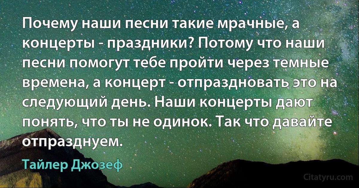 Почему наши песни такие мрачные, а концерты - праздники? Потому что наши песни помогут тебе пройти через темные времена, а концерт - отпраздновать это на следующий день. Наши концерты дают понять, что ты не одинок. Так что давайте отпразднуем. (Тайлер Джозеф)