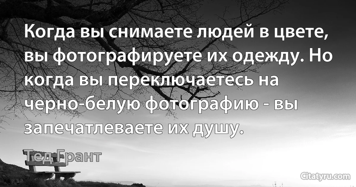 Когда вы снимаете людей в цвете, вы фотографируете их одежду. Но когда вы переключаетесь на черно-белую фотографию - вы запечатлеваете их душу. (Тед Грант)