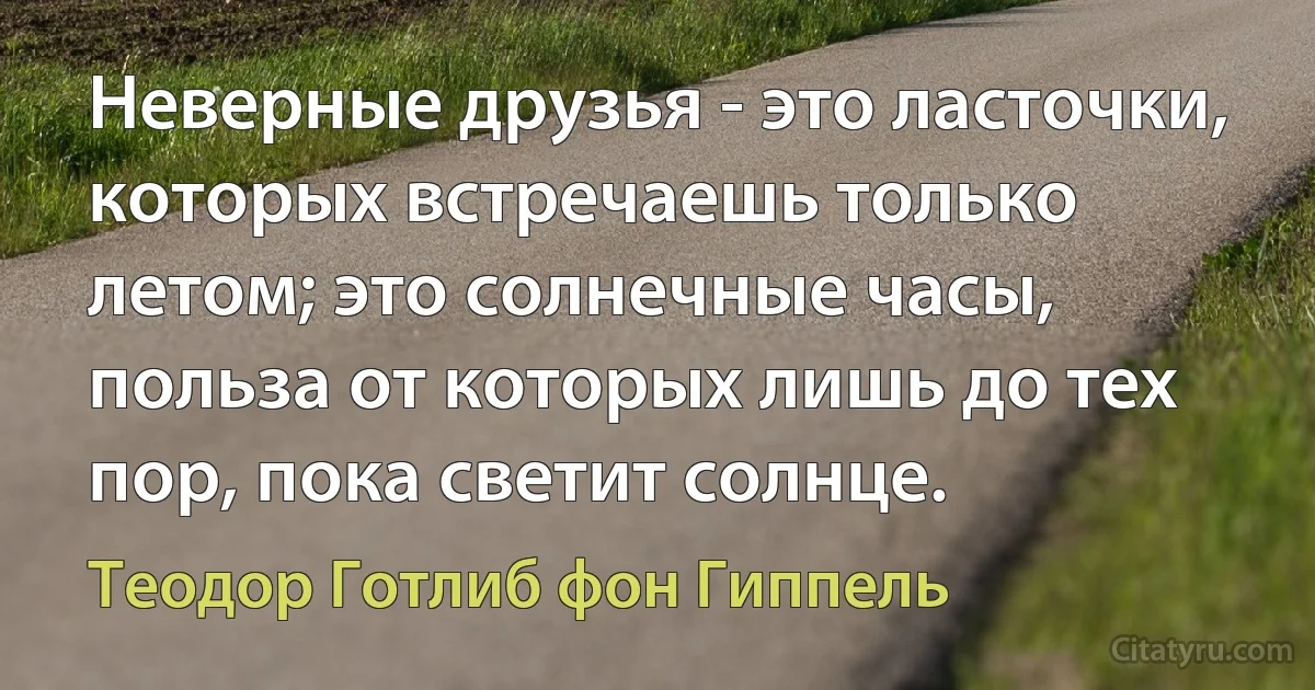 Неверные друзья - это ласточки, которых встречаешь только летом; это солнечные часы, польза от которых лишь до тех пор, пока светит солнце. (Теодор Готлиб фон Гиппель)