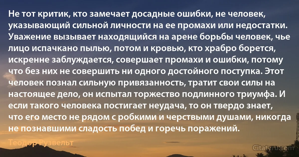 Не тот критик, кто замечает досадные ошибки, не человек, указывающий сильной личности на ее промахи или недостатки. Уважение вызывает находящийся на арене борьбы человек, чье лицо испачкано пылью, потом и кровью, кто храбро борется, искренне заблуждается, совершает промахи и ошибки, потому что без них не совершить ни одного достойного поступка. Этот человек познал сильную привязанность, тратит свои силы на настоящее дело, он испытал торжество подлинного триумфа. И если такого человека постигает неудача, то он твердо знает, что его место не рядом с робкими и черствыми душами, никогда не познавшими сладость побед и горечь поражений. (Теодор Рузвельт)