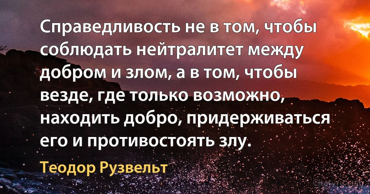 Справедливость не в том, чтобы соблюдать нейтралитет между добром и злом, а в том, чтобы везде, где только возможно, находить добро, придерживаться его и противостоять злу. (Теодор Рузвельт)