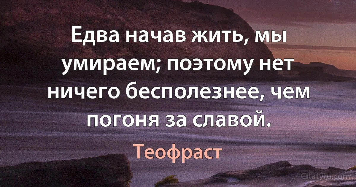 Едва начав жить, мы умираем; поэтому нет ничего бесполезнее, чем погоня за славой. (Теофраст)