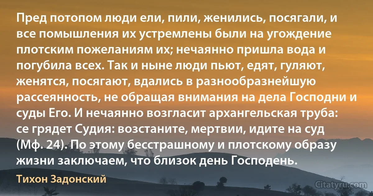 Пред потопом люди ели, пили, женились, посягали, и все помышления их устремлены были на угождение плотским пожеланиям их; нечаянно пришла вода и погубила всех. Так и ныне люди пьют, едят, гуляют, женятся, посягают, вдались в разнообразнейшую рассеянность, не обращая внимания на дела Господни и суды Его. И нечаянно возгласит архангельская труба: се грядет Судия: возстаните, мертвии, идите на суд (Мф. 24). По этому бесстрашному и плотскому образу жизни заключаем, что близок день Господень. (Тихон Задонский)