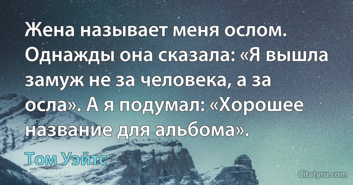 Жена называет меня ослом. Однажды она сказала: «Я вышла замуж не за человека, а за осла». А я подумал: «Хорошее название для альбома». (Том Уэйтс)