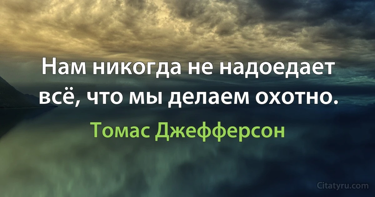 Нам никогда не надоедает всё, что мы делаем охотно. (Томас Джефферсон)