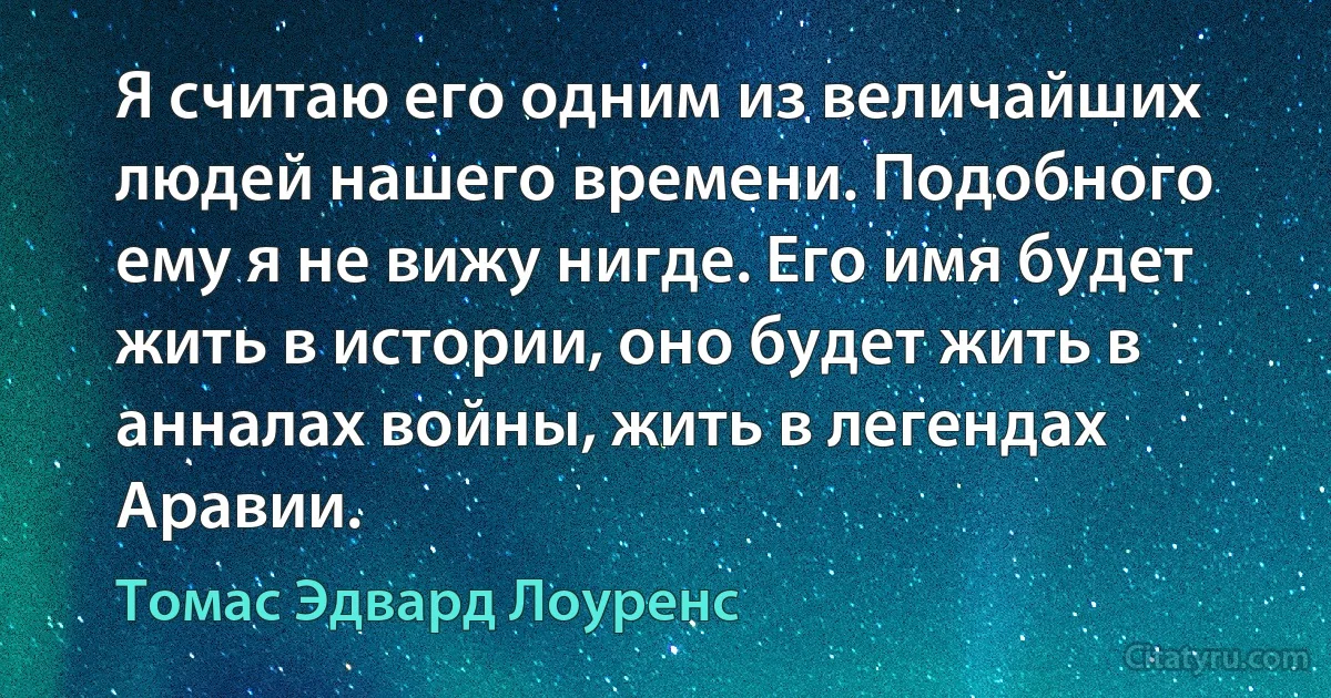 Я считаю его одним из величайших людей нашего времени. Подобного ему я не вижу нигде. Его имя будет жить в истории, оно будет жить в анналах войны, жить в легендах Аравии. (Томас Эдвард Лоуренс)