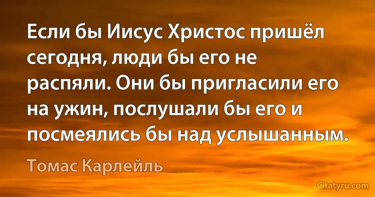 Если бы Иисус Христос пришёл сегодня, люди бы его не распяли. Они бы пригласили его на ужин, послушали бы его и посмеялись бы над услышанным. (Томас Карлейль)