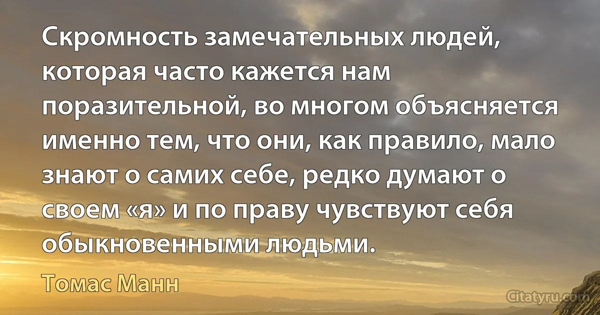 Скромность замечательных людей, которая часто кажется нам поразительной, во многом объясняется именно тем, что они, как правило, мало знают о самих себе, редко думают о своем «я» и по праву чувствуют себя обыкновенными людьми. (Томас Манн)