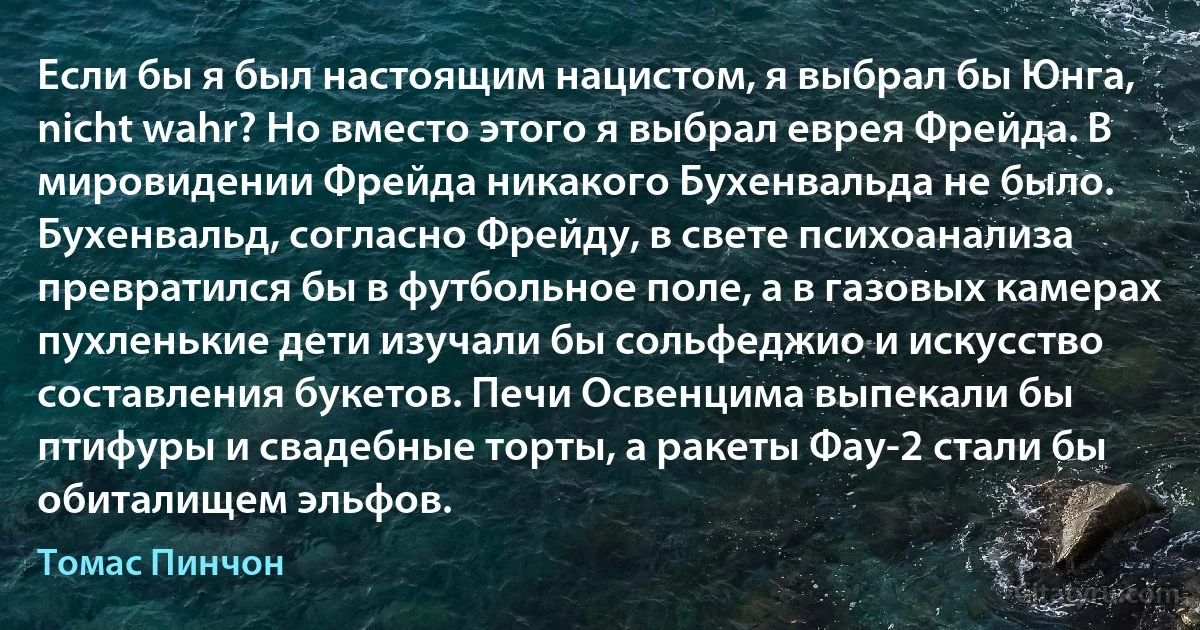 Если бы я был настоящим нацистом, я выбрал бы Юнга, nicht wahr? Но вместо этого я выбрал еврея Фрейда. В мировидении Фрейда никакого Бухенвальда не было. Бухенвальд, согласно Фрейду, в свете психоанализа превратился бы в футбольное поле, а в газовых камерах пухленькие дети изучали бы сольфеджио и искусство составления букетов. Печи Освенцима выпекали бы птифуры и свадебные торты, а ракеты Фау-2 стали бы обиталищем эльфов. (Томас Пинчон)