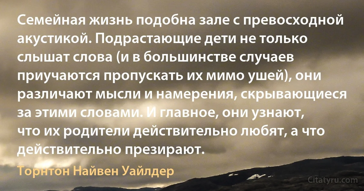 Семейная жизнь подобна зале с превосходной акустикой. Подрастающие дети не только слышат слова (и в большинстве случаев приучаются пропускать их мимо ушей), они различают мысли и намерения, скрывающиеся за этими словами. И главное, они узнают, что их родители действительно любят, а что действительно презирают. (Торнтон Найвен Уайлдер)