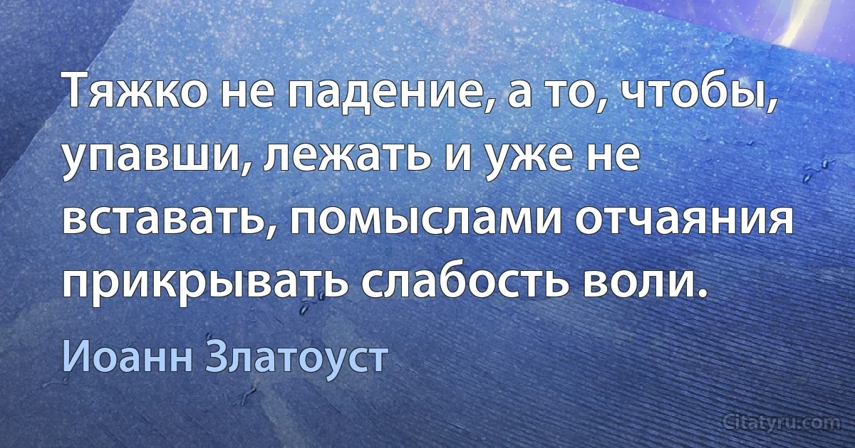 Тяжко не падение, а то, чтобы, упавши, лежать и уже не вставать, помыслами отчаяния прикрывать слабость воли. (Иоанн Златоуст)
