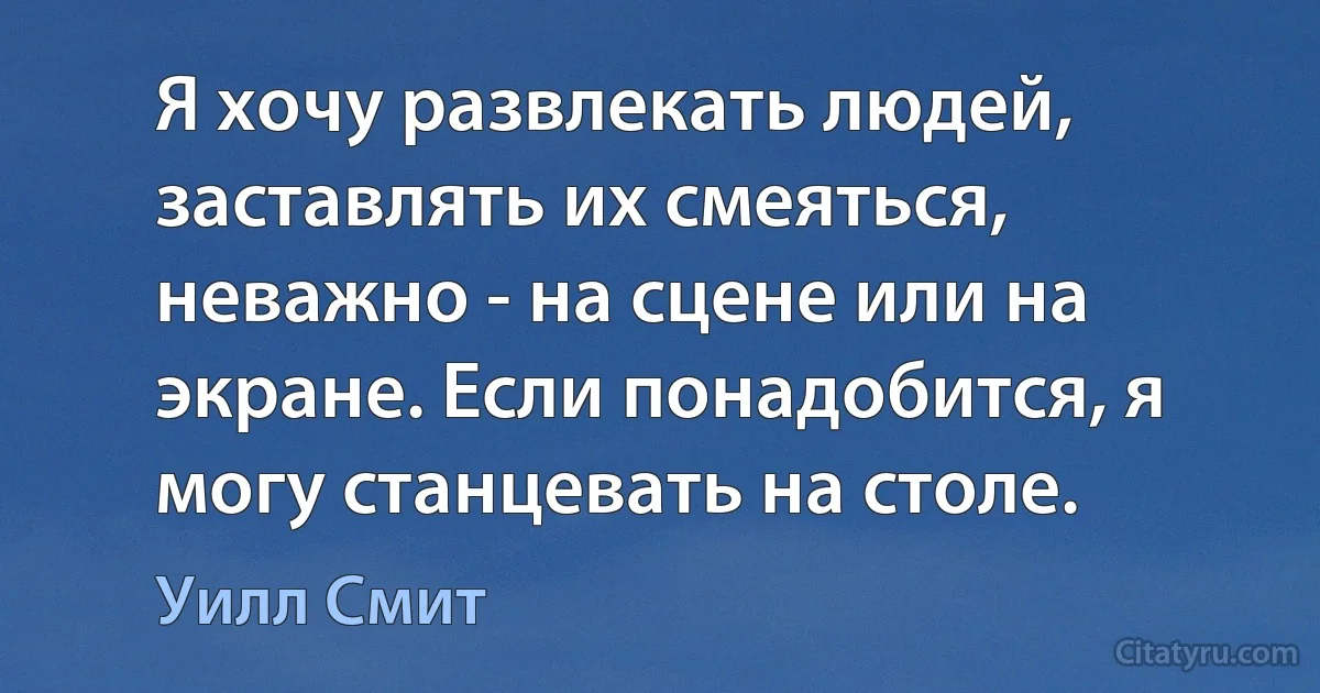 Я хочу развлекать людей, заставлять их смеяться, неважно - на сцене или на экране. Если понадобится, я могу станцевать на столе. (Уилл Смит)