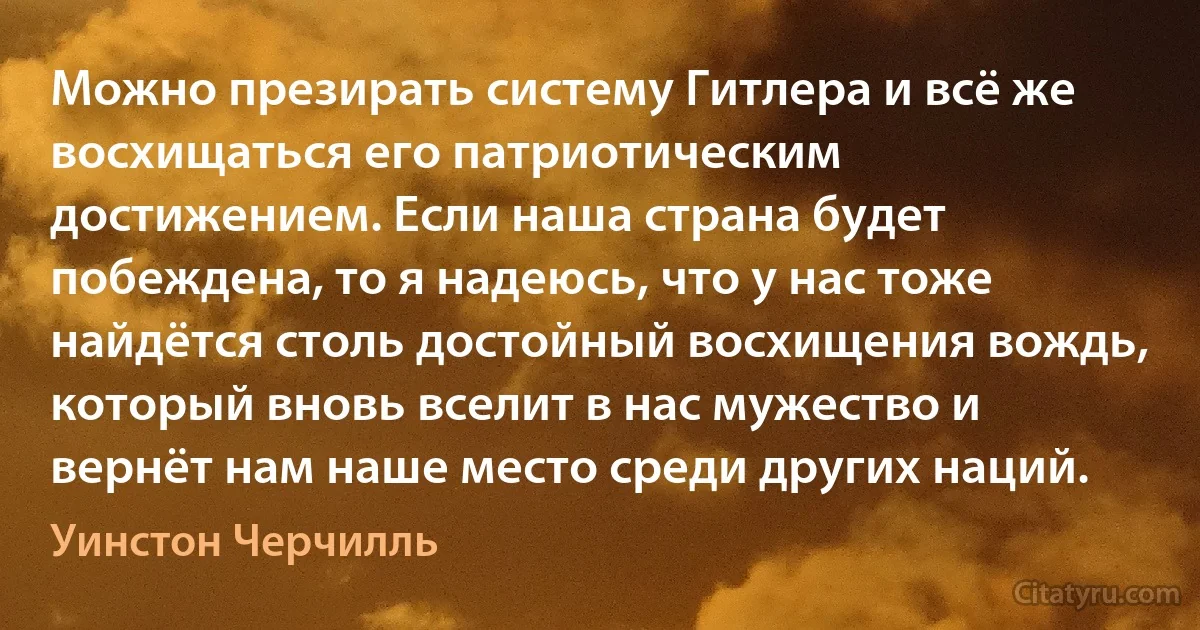 Можно презирать систему Гитлера и всё же восхищаться его патриотическим достижением. Если наша страна будет побеждена, то я надеюсь, что у нас тоже найдётся столь достойный восхищения вождь, который вновь вселит в нас мужество и вернёт нам наше место среди других наций. (Уинстон Черчилль)