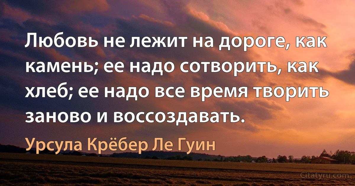 Любовь не лежит на дороге, как камень; ее надо сотворить, как хлеб; ее надо все время творить заново и воссоздавать. (Урсула Крёбер Ле Гуин)