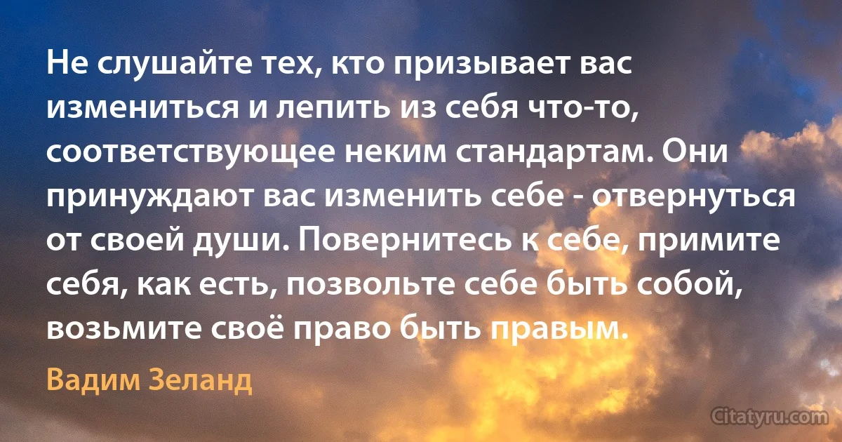 Не слушайте тех, кто призывает вас измениться и лепить из себя что-то, соответствующее неким стандартам. Они принуждают вас изменить себе - отвернуться от своей души. Повернитесь к себе, примите себя, как есть, позвольте себе быть собой, возьмите своё право быть правым. (Вадим Зеланд)