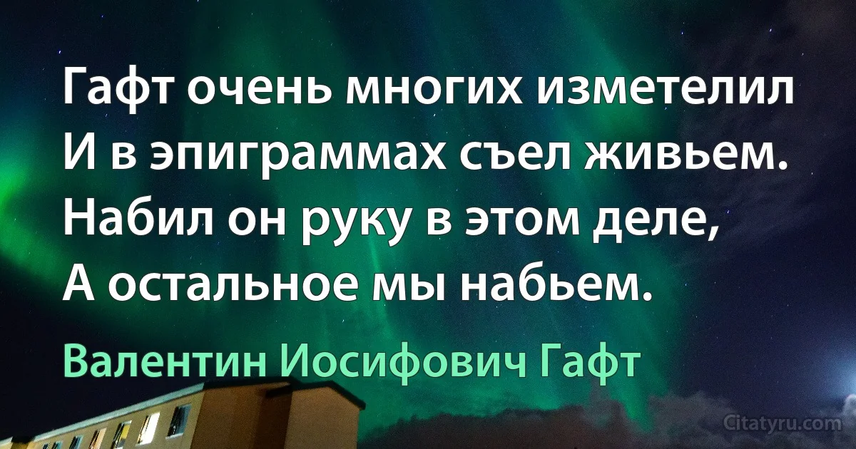 Гафт очень многих изметелил
И в эпиграммах съел живьем.
Набил он руку в этом деле,
А остальное мы набьем. (Валентин Иосифович Гафт)