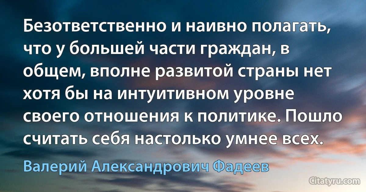 Безответственно и наивно полагать, что у большей части граждан, в общем, вполне развитой страны нет хотя бы на интуитивном уровне своего отношения к политике. Пошло считать себя настолько умнее всех. (Валерий Александрович Фадеев)