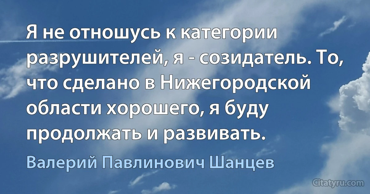 Я не отношусь к категории разрушителей, я - созидатель. То, что сделано в Нижегородской области хорошего, я буду продолжать и развивать. (Валерий Павлинович Шанцев)