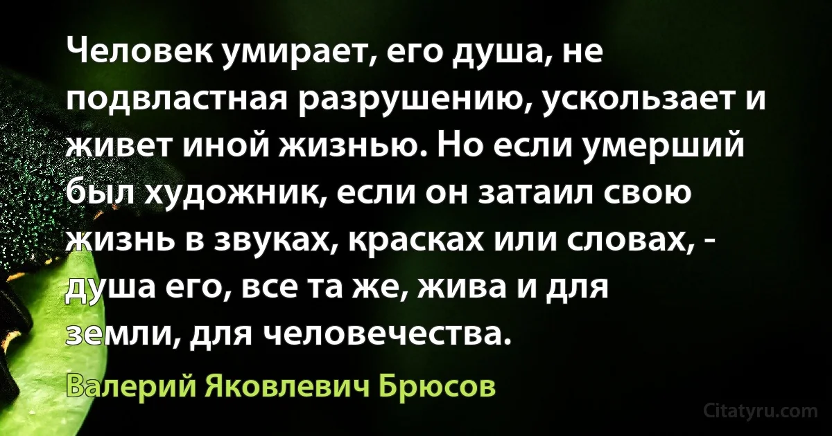 Человек умирает, его душа, не подвластная разрушению, ускользает и живет иной жизнью. Но если умерший был художник, если он затаил свою жизнь в звуках, красках или словах, - душа его, все та же, жива и для земли, для человечества. (Валерий Яковлевич Брюсов)