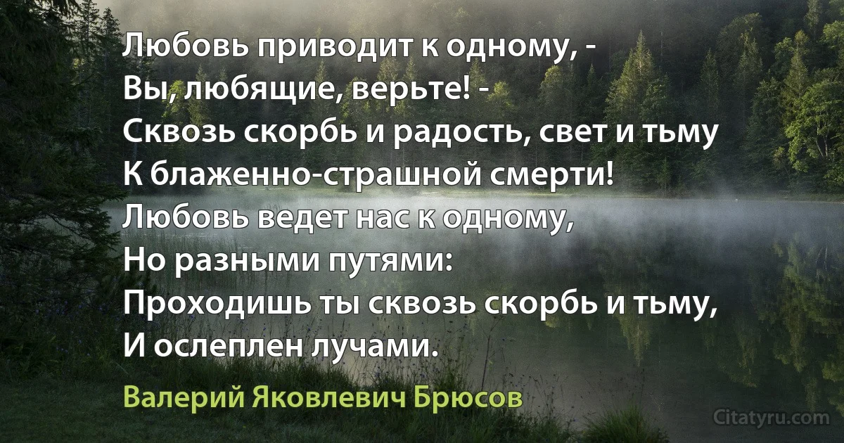 Любовь приводит к одному, -
Вы, любящие, верьте! -
Сквозь скорбь и радость, свет и тьму
К блаженно-страшной смерти!
Любовь ведет нас к одному,
Но разными путями:
Проходишь ты сквозь скорбь и тьму,
И ослеплен лучами. (Валерий Яковлевич Брюсов)