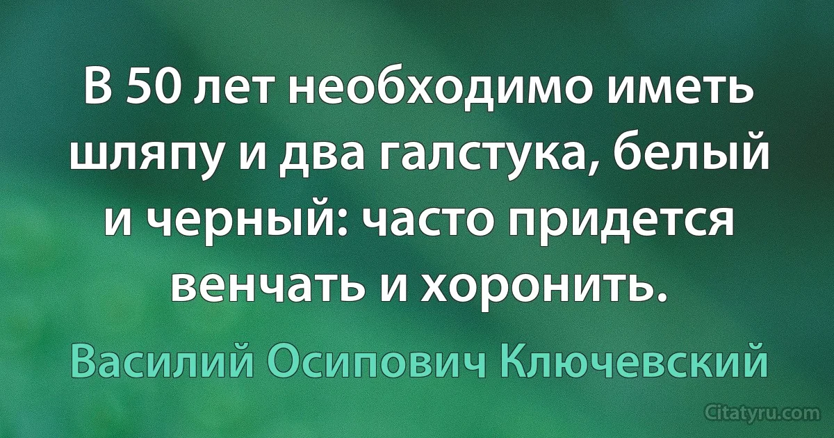 В 50 лет необходимо иметь шляпу и два галстука, белый и черный: часто придется венчать и хоронить. (Василий Осипович Ключевский)