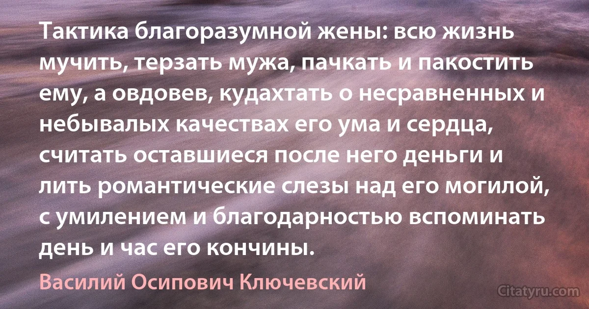 Тактика благоразумной жены: всю жизнь мучить, терзать мужа, пачкать и пакостить ему, а овдовев, кудахтать о несравненных и небывалых качествах его ума и сердца, считать оставшиеся после него деньги и лить романтические слезы над его могилой, с умилением и благодарностью вспоминать день и час его кончины. (Василий Осипович Ключевский)