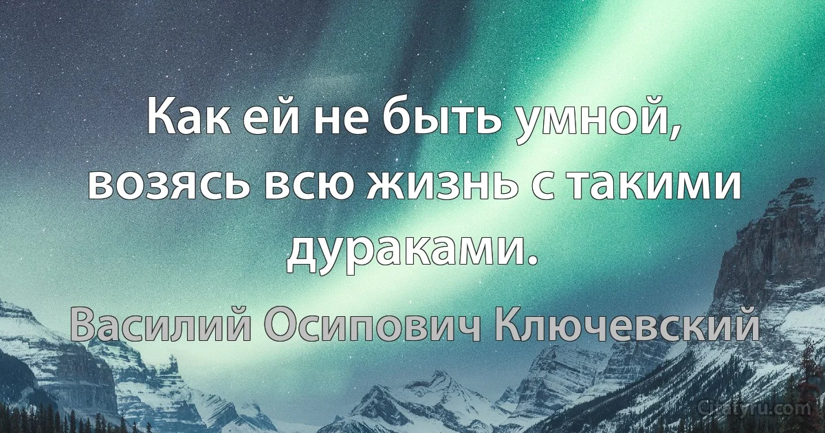 Как ей не быть умной, возясь всю жизнь с такими дураками. (Василий Осипович Ключевский)