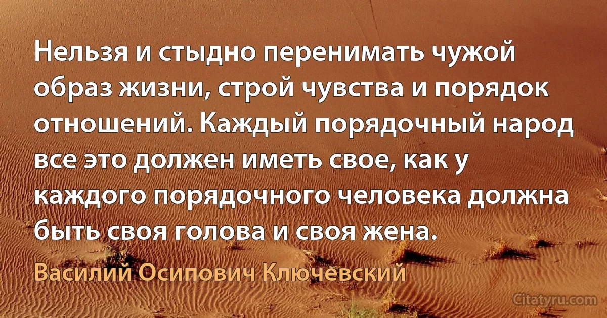 Нельзя и стыдно перенимать чужой образ жизни, строй чувства и порядок отношений. Каждый порядочный народ все это должен иметь свое, как у каждого порядочного человека должна быть своя голова и своя жена. (Василий Осипович Ключевский)