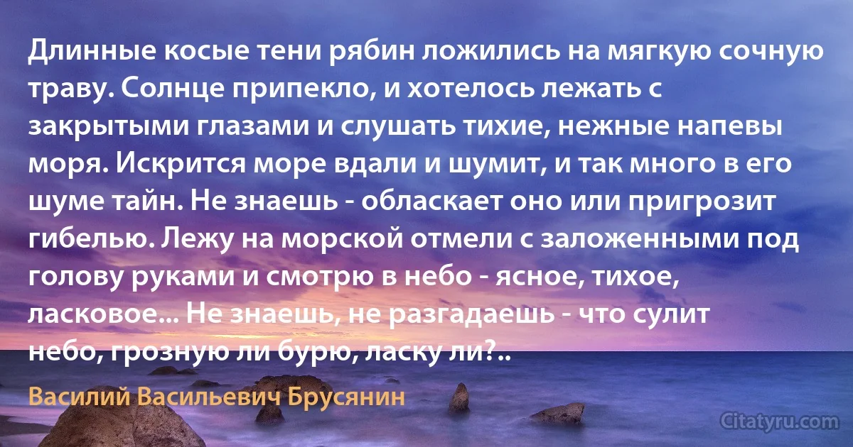 Длинные косые тени рябин ложились на мягкую сочную траву. Солнце припекло, и хотелось лежать с закрытыми глазами и слушать тихие, нежные напевы моря. Искрится море вдали и шумит, и так много в его шуме тайн. Не знаешь - обласкает оно или пригрозит гибелью. Лежу на морской отмели с заложенными под голову руками и смотрю в небо - ясное, тихое, ласковое... Не знаешь, не разгадаешь - что сулит небо, грозную ли бурю, ласку ли?.. (Василий Васильевич Брусянин)