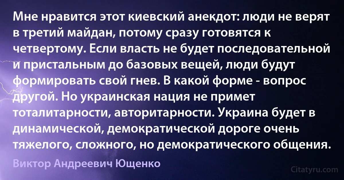 Мне нравится этот киевский анекдот: люди не верят в третий майдан, потому сразу готовятся к четвертому. Если власть не будет последовательной и пристальным до базовых вещей, люди будут формировать свой гнев. В какой форме - вопрос другой. Но украинская нация не примет тоталитарности, авторитарности. Украина будет в динамической, демократической дороге очень тяжелого, сложного, но демократического общения. (Виктор Андреевич Ющенко)