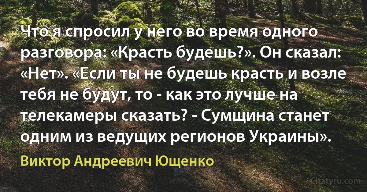 Что я спросил у него во время одного разговора: «Красть будешь?». Он сказал: «Нет». «Если ты не будешь красть и возле тебя не будут, то - как это лучше на телекамеры сказать? - Сумщина станет одним из ведущих регионов Украины». (Виктор Андреевич Ющенко)