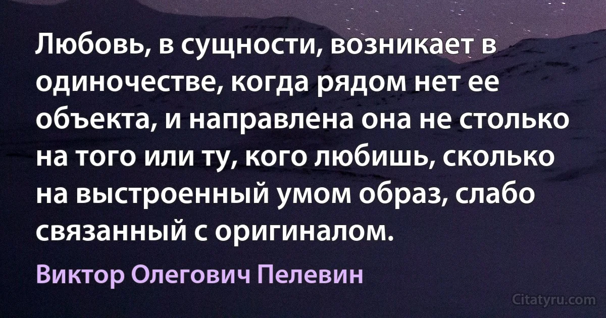 Любовь, в сущности, возникает в одиночестве, когда рядом нет ее объекта, и направлена она не столько на того или ту, кого любишь, сколько на выстроенный умом образ, слабо связанный с оригиналом. (Виктор Олегович Пелевин)